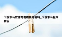 下载木马软件对电脑有危害吗_下载木马程序被骗