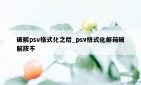 破解psv格式化之后_psv格式化邮箱破解按不