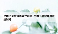 中国卫星会被黑客控制吗_中国卫星会被黑客控制吗