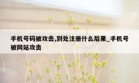 手机号码被攻击,到处注册什么后果_手机号被网站攻击