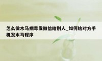 怎么做木马病毒发微信给别人_如何给对方手机发木马程序