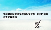 关闭的网站会遭受攻击吗安全吗_关闭的网站会遭受攻击吗