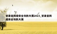 甘肃省网络安全攻防大赛2023_甘肃省网络安全攻防大赛