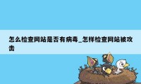 怎么检查网站是否有病毒_怎样检查网站被攻击