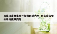 男生攻击女生事件视频网站大全_男生攻击女生事件视频网站