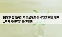 国家安全机关公布三起境外网络攻击窃密案件_境外网络攻击整改报告