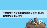 下列哪些行为可能会被安装木马程序_什么行为导致安装木马程序