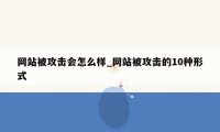 网站被攻击会怎么样_网站被攻击的10种形式