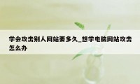 学会攻击别人网站要多久_想学电脑网站攻击怎么办