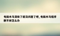 电脑木马清除了就没问题了吧_电脑木马程序删不掉怎么办