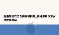 香港黑粉攻击女神视频网站_香港黑粉攻击女神视频网站