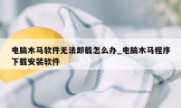 电脑木马软件无法卸载怎么办_电脑木马程序下载安装软件