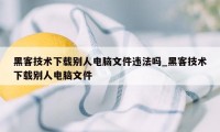 黑客技术下载别人电脑文件违法吗_黑客技术下载别人电脑文件